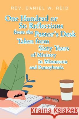 One Hundred or So Reflections from the Pastor's Desk Taken from Sixty Years of Ministry in Minnesota and Pennsylvania Daniel W. Reid 9781098075309 Christian Faith Publishing, Inc