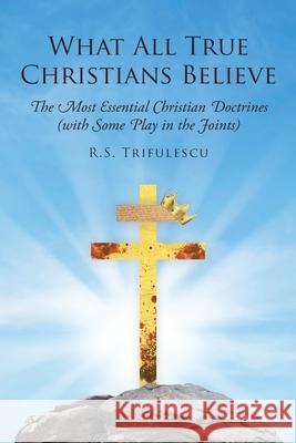 What All True Christians Believe: The Most Essential Christian Doctrines (with Some Play in the Joints) R S Trifulescu 9781098088262 Christian Faith
