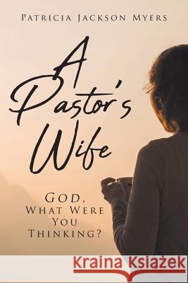 A Pastor's Wife: God, What Were You Thinking? Patricia Jackson Myers 9781098093327