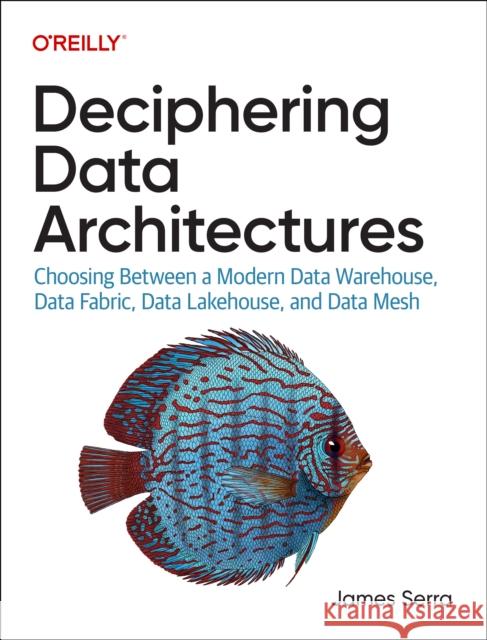 Deciphering Data Architectures: Choosing Between a Modern Data Warehouse, Data Fabric, Data Lakehouse, and Data Mesh James Serra 9781098150761 O'Reilly Media
