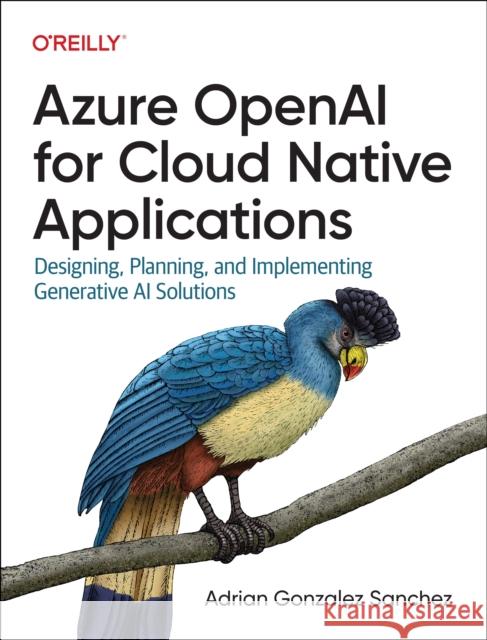 Azure OpenAI Service for Cloud Native Applications: Designing, Planning, and Implementing Generative AI Solutions Adrian Gonzalez Sanchez 9781098154998 O'Reilly Media