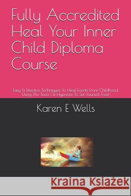 Fully Accredited Heal Your Inner Child Diploma Course: Easy & Effective Techniques To Heal Events From Childhood. Using The Tools Of Hypnosis To Set Y Karen E. Wells 9781098502614