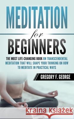 Meditation for Beginners: The Most Life-Changing Book on Transcendental Meditation that Will Shape Your Thinking on How To Meditate in Practical Gregory F. George 9781098532659