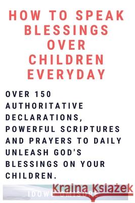 How to Speak Blessings Over Your Children Everyday: Over 150 Authoritative Declarations, Powerful Scriptures and Prayers to Daily Unleash God's Blessi Idowu Omisore 9781098543457