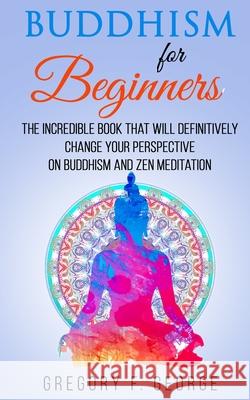 Buddhism for Beginners: the Incredible Book that will Definitively Change your Perspective on Buddhism and Zen Meditation Gregory F. George 9781098553579