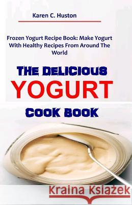 The Delicious Yogurt Cook Book: Frozen Yogurt Recipe Book: Make Yogurt With Healthy Recipes From Around The World Karen C. Huston 9781098583026 Independently Published