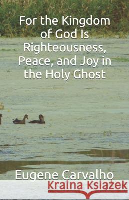 For the Kingdom of God Is Righteousness, Peace, and Joy in the Holy Ghost Carvalho, Eugene 9781098767273 Independently Published