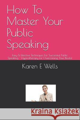 How To Master Your Public Speaking: Easy & Effective Techniques For Successful Public Speaking - Hypnotherapy for Overcoming Your Blocks! Karen E. Wells 9781098790738