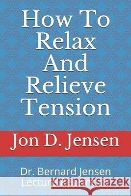 How To Relax And Relieve Tension: Dr. Bernard Jensen Lecture Reprint #2 Jon D. Jensen 9781098896942 Independently Published