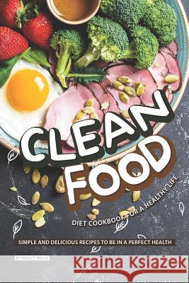 Clean Food Diet Cookbook for a Healthy Life: Simple and Delicious Recipes to be in a Perfect Health Molly Mills 9781098966089 Independently Published