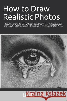 How to Draw Realistic Photos: Easy Tips and Tricks - Apply These 7 Secret Techniques To Improve your Drawings, How to Draw Eyes, Portraits, Dogs and Flowers Ernest M 9781099234460 Independently Published