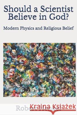 Should a Scientist Believe in God?: Modern Physics and Religious Belief Robert Henkel 9781099454936 Independently Published