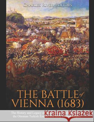 The Battle of Vienna (1683): The History and Legacy of the Decisive Conflict between the Ottoman Turkish Empire and Holy Roman Empire Charles River Editors 9781099594922 