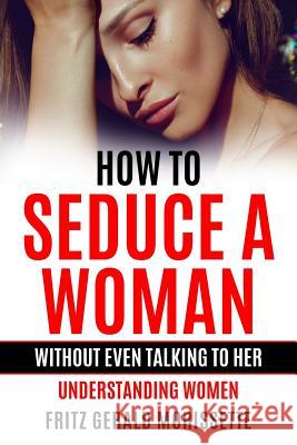 How To Seduce A Woman Without Even Talking To Her: Understanding Women Fritz Gerald Morissette 9781099652998 Independently Published