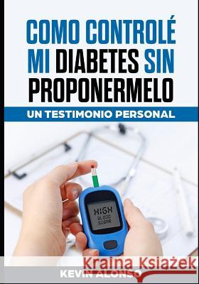 Como Controle Mi Diabetes Sin Proponermelo: Un Testimonio Personal Kevin Alonso 9781099657672