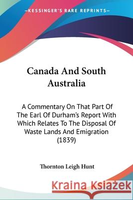 Canada And South Australia: A Commentary On That Part Of The Earl Of Durham's Report With Which Relates To The Disposal Of Waste Lands And Emigrat Hunt, Thornton Leigh 9781104014933 