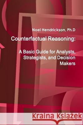 Counterfactual Reasoning: A Basic Guide for Analysts, Strategists, and Decision Makers Ph. D. Noel Hendrickson 9781105055638