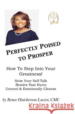 Perfectly Poised To Prosper: How To Step Into Your Greatness! (Seize Your Self-Talk, Resolve Past Hurts, Unravel & Emotionally Cleanse) CMC Renee Hutcherson Lucier 9781105233111 Lulu.com