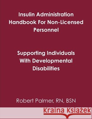 Insulin Administration Handbook For Non-Licensed Personnel RN, BSN, Robert Palmer 9781105295898