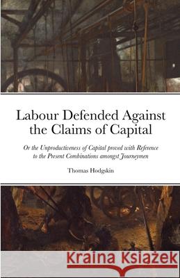 Labour Defended against the Claims of Capital: Or the Unproductiveness of Capital proved with Reference to the Present Combinations amongst Journeymen Thomas Hodgskin 9781105526428