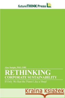 Rethinking Corporate Sustainability - If Only We Ran the Planet Like a Shop! Alan Knight 9781105700415