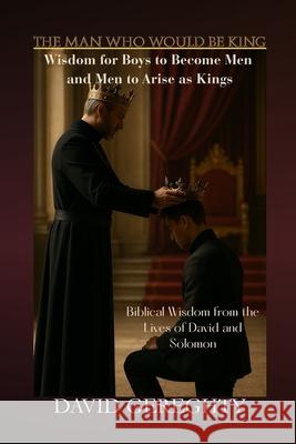The Man Who Would Be King: Wisdom for Boys to Become Men and Men to Arise as Kings David Gereghty 9781105912443 Tree of Life Global Services