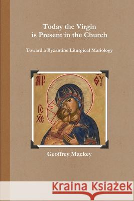 Today the Virgin is Present in the Church: Toward a Byzantine Liturgical Mariology Geoffrey Mackey 9781105968204