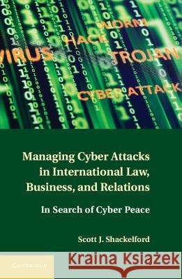 Managing Cyber Attacks in International Law, Business, and Relations: In Search of Cyber Peace Shackelford, Scott J. 9781107004375 0