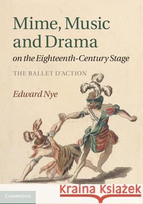 Mime, Music and Drama on the Eighteenth-Century Stage: The Ballet d'Action Nye, Edward 9781107005495