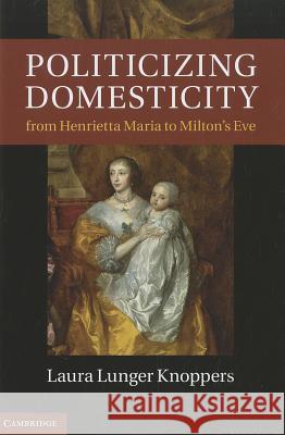 Politicizing Domesticity from Henrietta Maria to Milton's Eve Laura Lunger Knoppers 9781107007888 Cambridge University Press
