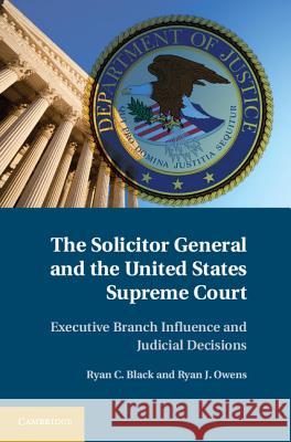 The Solicitor General and the United States Supreme Court: Executive Branch Influence and Judicial Decisions Black, Ryan C. 9781107015296