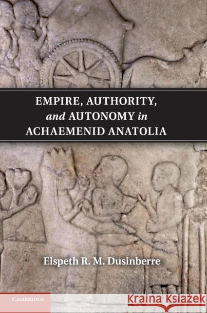 Empire, Authority, and Autonomy in Achaemenid Anatolia Elspeth R M Dusinberre 9781107018266