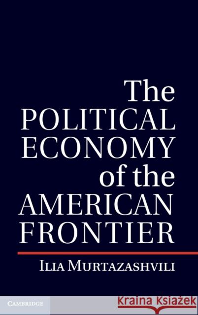 The Political Economy of the American Frontier Ilia Murtazashvili 9781107019126