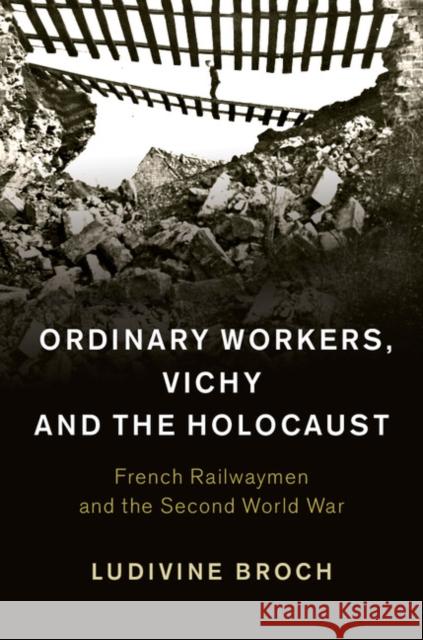 Ordinary Workers, Vichy and the Holocaust: French Railwaymen and the Second World War Ludivine Broch 9781107039568