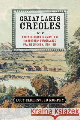 Great Lakes Creoles: A French-Indian Community on the Northern Borderlands, Prairie Du Chien, 1750-1860 Murphy, Lucy Eldersveld 9781107052864