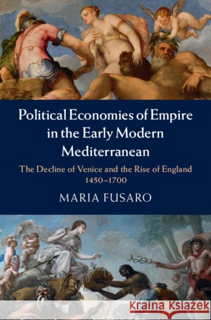 Political Economies of Empire in the Early Modern Mediterranean: The Decline of Venice and the Rise of England, 1450-1700 Fusaro, Maria 9781107060524