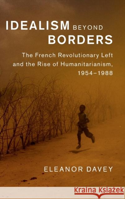 Idealism Beyond Borders: The French Revolutionary Left and the Rise of Humanitarianism, 1954-1988 Eleanor Davey 9781107069589 Cambridge University Press