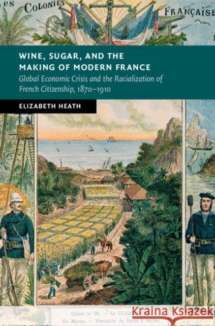 Wine, Sugar, and the Making of Modern France: Global Economic Crisis and the Racialization of French Citizenship, 1870-1910 Elizabeth Heath 9781107070585