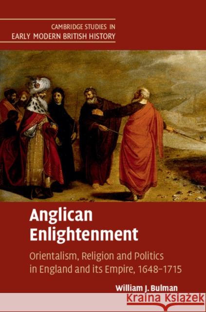 Anglican Enlightenment: Orientalism, Religion and Politics in England and Its Empire, 1648-1715 Bulman, William J. 9781107073685