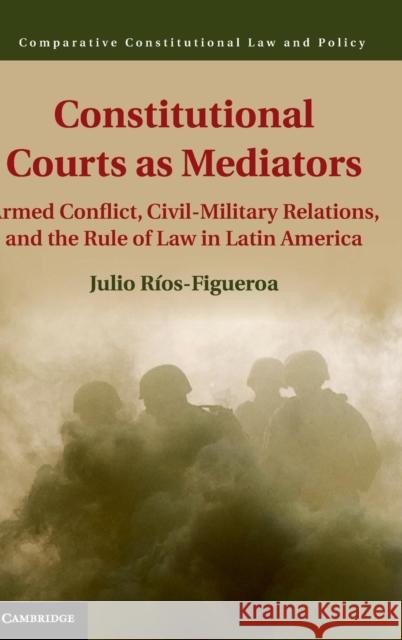 Constitutional Courts as Mediators: Armed Conflict, Civil-Military Relations, and the Rule of Law in Latin America Ríos-Figueroa, Julio 9781107079786