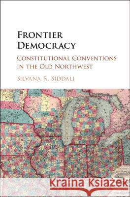 Frontier Democracy: Constitutional Conventions in the Old Northwest Silvana R. Siddali 9781107090767 Cambridge University Press