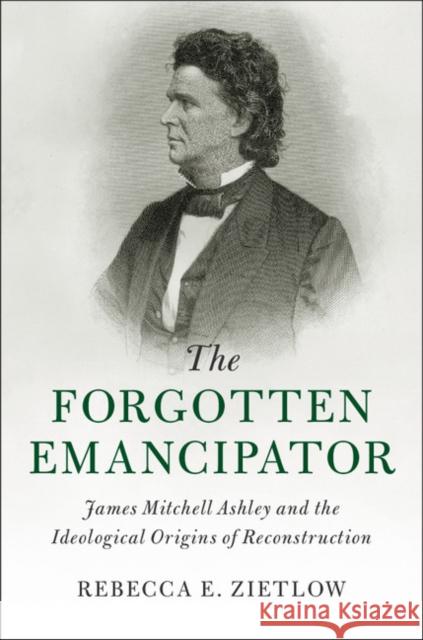 The Forgotten Emancipator: James Mitchell Ashley and the Ideological Origins of Reconstruction Rebecca E. Zietlow 9781107095274