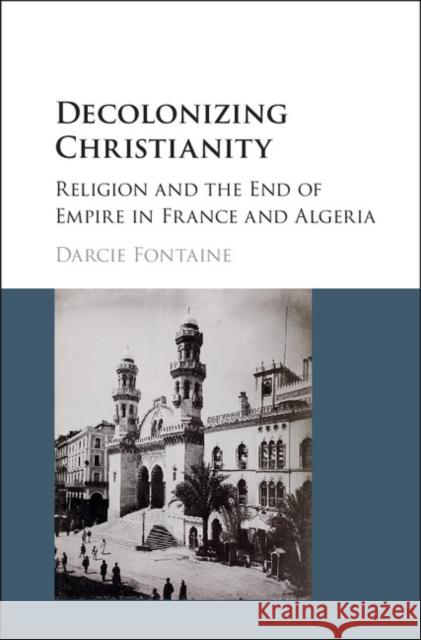 Decolonizing Christianity: Religion and the End of Empire in France and Algeria Darcie Fontaine 9781107118171