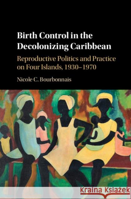 Birth Control in the Decolonizing Caribbean: Reproductive Politics and Practice on Four Islands, 1930-1970 Nicole C. Bourbonnais 9781107118652 Cambridge University Press