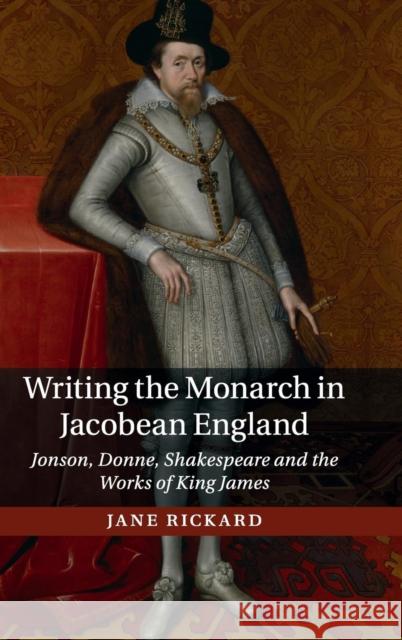 Writing the Monarch in Jacobean England: Jonson, Donne, Shakespeare and the Works of King James Rickard, Jane 9781107120662