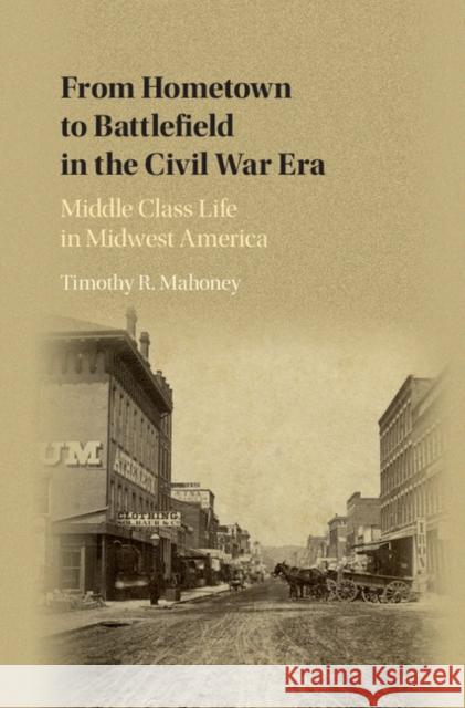 From Hometown to Battlefield in the Civil War Era: Middle Class Life in Midwest America Timothy R. Mahoney 9781107122697 Cambridge University Press