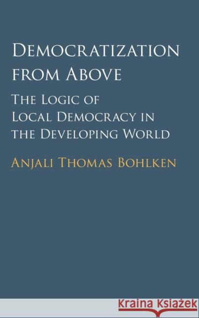 Democratization from Above: The Logic of Local Democracy in the Developing World Bohlken, Anjali Thomas 9781107128873