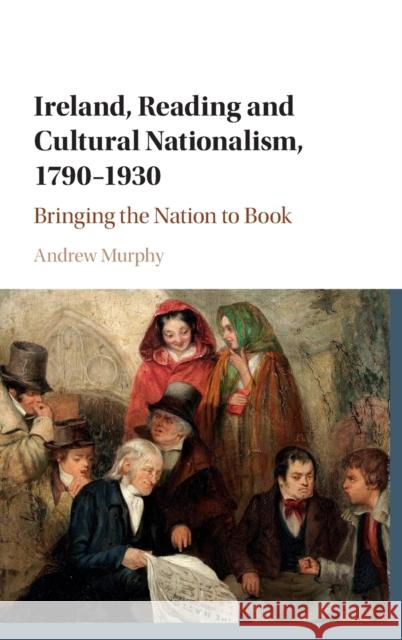 Ireland, Reading and Cultural Nationalism, 1790-1930: Bringing the Nation to Book Andrew Murphy 9781107133563