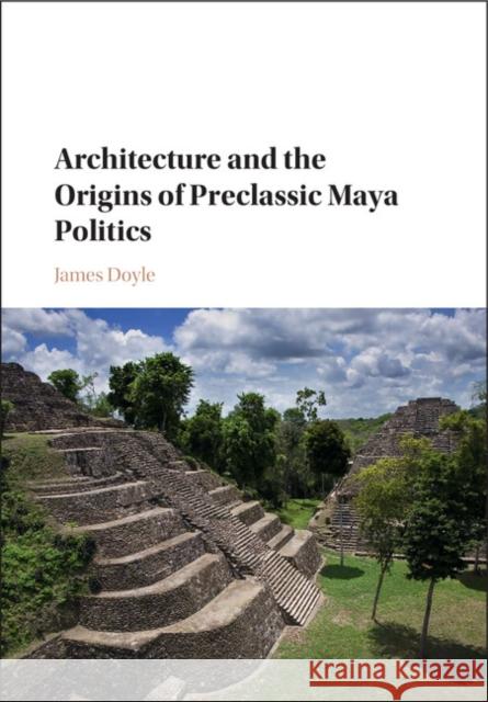 Architecture and the Origins of Preclassic Maya Politics James A. Doyle 9781107145375 Cambridge University Press