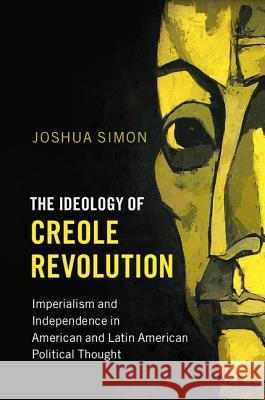 The Ideology of Creole Revolution: Imperialism and Independence in American and Latin American Political Thought Joshua Simon 9781107158474 Cambridge University Press